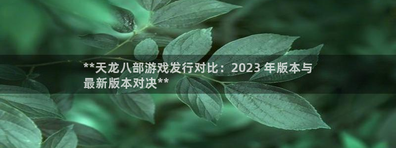 蓝狮在线平台代理开号怎么开：**天龙八部游戏发行对比：2023 年版本与
最新版本对决**