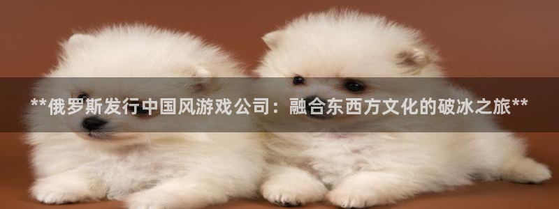 蓝狮在线注册方法视频下载：**俄罗斯发行中国风游戏公司：融合东西方文化的破冰之旅**