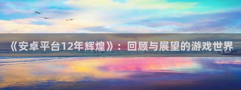 蓝狮在线客服电话是多少：《安卓平台12年辉煌》：回顾与展望的游戏世界